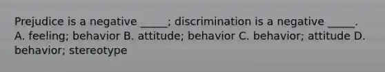 Prejudice is a negative _____; discrimination is a negative _____. A. feeling; behavior B. attitude; behavior C. behavior; attitude D. behavior; stereotype