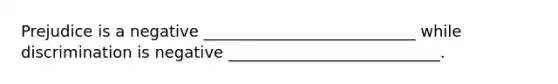 Prejudice is a negative ___________________________ while discrimination is negative ___________________________.