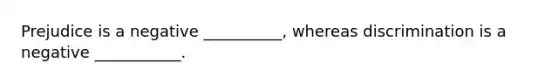Prejudice is a negative __________, whereas discrimination is a negative ___________.
