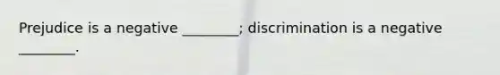 Prejudice is a negative ________; discrimination is a negative ________.