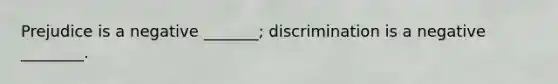 Prejudice is a negative _______; discrimination is a negative ________.