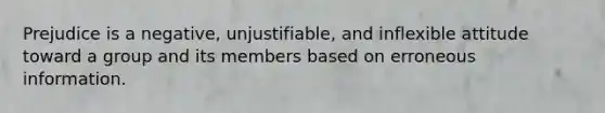 Prejudice is a negative, unjustifiable, and inflexible attitude toward a group and its members based on erroneous information.