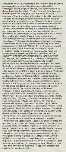 *Prejudice*: negative, unjustifiable, and inflexible attitude toward a group and its members; Prejudice generally involves stereotypes beliefs, negative feelings, and a predisposition to discriminatory action; Allport "feeling favorable or unfavorable toward a person or thing prior to or not based on actual experience" from the Nature of Prejudice +Like LAD, needs to be activated +Some ingrou//outgroup survival, but today say its about what we are prejudiced to +*Racism*: the belief that races exist and that physical characteristics determine cultural traits and that racial cahracteristics make some groups superior +*Other race effect (or own race bias): tender to recall faces of one's own race more accurately than faces of other races; research found that emerges during infancy btw 8 and 9 months; thus, tend to view people of same race as more sim in appearance,personality, etc ***not good at discerning (b/c stereotypes) ***Conscerin is stereotypes linked with phenotypes ***Heterogeniuty of society affects it (more likely when more homogenous) +TENDENCY TYPES +Overt +Subtle: person with prejudice hides it form whom they are prejudice against [+Implictiy: person is unaware of their prejudice *Very neg impact on world *Three imp elements: NEGATIVE, OFTEN MINORITY, WITHOUT ATTENTION TO DIFFS; INACCURATE OR INCOMPLETE INFO; RESISTANCE TO CHANGE *The negative attitude *Arises from *Stereotypes/sterotyped bleiefs*: preconceived and oversimplified beliefs and expectants about the traits of members of a particular grope that do not account for individual differences; a generalized (sometimes accurate but often overgeneralized) belief about a group of people -The beliefs on which the attitude is based -Along with hostile feelings, predispose... *Leads to *Discrimination*: in social psychology, the behavioral consequence of prejudice in which one group is treated differently from another group; unjustifiable negative behavior toward a group of its members *WHY PREJUDICE? +We tend to group and deine ourselves in groups based on many factors; ultimately, we categorize others as "different" -*Ingroup*: in social psychology, the group in which people include themselves when they divide the world into "us" and "them"; "Us"—people with whom one shares a common identity --*Ingroup Bias*: tendency to see one's own group in a favorable light; the tendency to favor one's own group ---May be to enhance self esteem -*Outgroup*: the "them" group when individuals divid the world into "us" and "them"; "Them"—those perceived as different or apart from one's in-group. --*Outgroup bias*: tendency to see outgrip in unfavorable light; attribute to disposition (se homework!) -Even on trivial matters +Competition -More dominant group may discriminate against les powerful group -Increase during economic struggles +Frustration and Scapegoating -Scapegoats often are those one percieves as less powerful -*Scapegoat theory*: the theory that prejudice offers an outlet for anger by providing someone to blame *Categorization *Vicid cases (availability heuristcs/meory bias) *Just-wrold phenomenon' defesnive attributions *Social inequalities (main) -INgroup and outgrip and biases -Social inqeuqalitieis leaing to prejudice 1. Categorization 2. Have's attribution --> more likely to say I deserve it 3. Have not's response 1. blame themselves 2. Frutration 3. Giving up 4. Both frustrate or angry? May go to scapegoat theory Movie --> Crash +Exs of all ***Prejudice over time --> apparent decrease but could be b/c social desirability