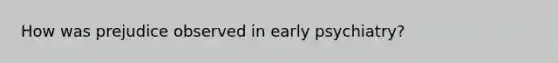 How was prejudice observed in early psychiatry?