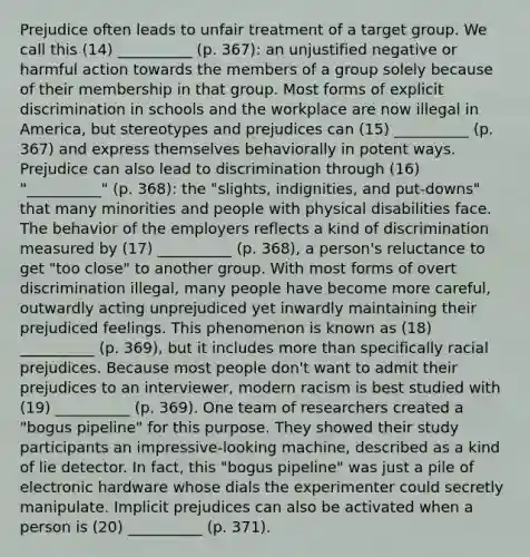 Prejudice often leads to unfair treatment of a target group. We call this (14) __________ (p. 367): an unjustified negative or harmful action towards the members of a group solely because of their membership in that group. Most forms of explicit discrimination in schools and the workplace are now illegal in America, but stereotypes and prejudices can (15) __________ (p. 367) and express themselves behaviorally in potent ways. Prejudice can also lead to discrimination through (16) "__________" (p. 368): the "slights, indignities, and put-downs" that many minorities and people with physical disabilities face. The behavior of the employers reflects a kind of discrimination measured by (17) __________ (p. 368), a person's reluctance to get "too close" to another group. With most forms of overt discrimination illegal, many people have become more careful, outwardly acting unprejudiced yet inwardly maintaining their prejudiced feelings. This phenomenon is known as (18) __________ (p. 369), but it includes more than specifically racial prejudices. Because most people don't want to admit their prejudices to an interviewer, modern racism is best studied with (19) __________ (p. 369). One team of researchers created a "bogus pipeline" for this purpose. They showed their study participants an impressive-looking machine, described as a kind of lie detector. In fact, this "bogus pipeline" was just a pile of electronic hardware whose dials the experimenter could secretly manipulate. Implicit prejudices can also be activated when a person is (20) __________ (p. 371).