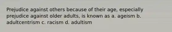 Prejudice against others because of their age, especially prejudice against older adults, is known as a. ageism b. adultcentrism c. racism d. adultism