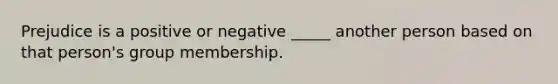 Prejudice is a positive or negative _____ another person based on that person's group membership.