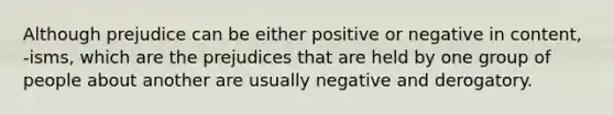 Although prejudice can be either positive or negative in content, -isms, which are the prejudices that are held by one group of people about another are usually negative and derogatory.