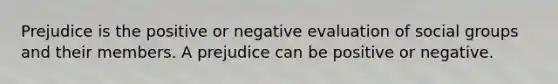 Prejudice is the positive or negative evaluation of social groups and their members. A prejudice can be positive or negative.