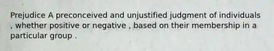 Prejudice A preconceived and unjustified judgment of individuals , whether positive or negative , based on their membership in a particular group .