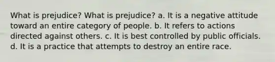 What is prejudice? What is prejudice? a. It is a negative attitude toward an entire category of people. b. It refers to actions directed against others. c. It is best controlled by public officials. d. It is a practice that attempts to destroy an entire race.