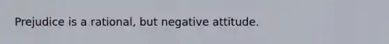 Prejudice is a rational, but negative attitude.