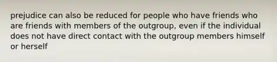 prejudice can also be reduced for people who have friends who are friends with members of the outgroup, even if the individual does not have direct contact with the outgroup members himself or herself