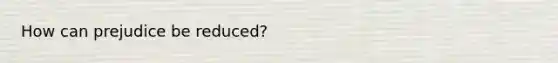 How can prejudice be reduced?