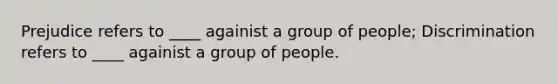 Prejudice refers to ____ againist a group of people; Discrimination refers to ____ againist a group of people.