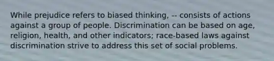 While prejudice refers to biased thinking, -- consists of actions against a group of people. Discrimination can be based on age, religion, health, and other indicators; race-based laws against discrimination strive to address this set of social problems.