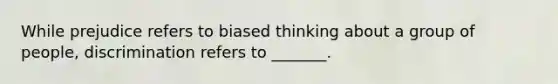 While prejudice refers to biased thinking about a group of people, discrimination refers to _______.
