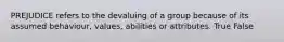PREJUDICE refers to the devaluing of a group because of its assumed behaviour, values, abilities or attributes. True False