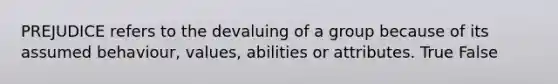 PREJUDICE refers to the devaluing of a group because of its assumed behaviour, values, abilities or attributes. True False