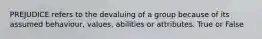 PREJUDICE refers to the devaluing of a group because of its assumed behaviour, values, abilities or attributes. True or False