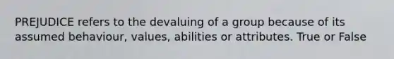 PREJUDICE refers to the devaluing of a group because of its assumed behaviour, values, abilities or attributes. True or False