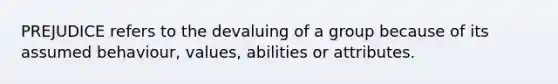 PREJUDICE refers to the devaluing of a group because of its assumed behaviour, values, abilities or attributes.