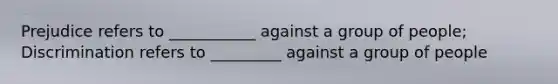 Prejudice refers to ___________ against a group of people; Discrimination refers to _________ against a group of people