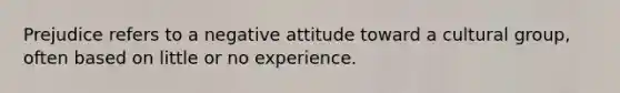 Prejudice refers to a negative attitude toward a cultural group, often based on little or no experience.