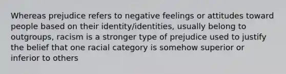 Whereas prejudice refers to negative feelings or attitudes toward people based on their identity/identities, usually belong to outgroups, racism is a stronger type of prejudice used to justify the belief that one racial category is somehow superior or inferior to others