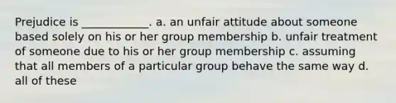 Prejudice is ____________. a. an unfair attitude about someone based solely on his or her group membership b. unfair treatment of someone due to his or her group membership c. assuming that all members of a particular group behave the same way d. all of these