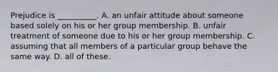 Prejudice is __________. A. an unfair attitude about someone based solely on his or her group membership. B. unfair treatment of someone due to his or her group membership. C. assuming that all members of a particular group behave the same way. D. all of these.