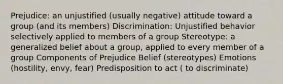 Prejudice: an unjustified (usually negative) attitude toward a group (and its members) Discrimination: Unjustified behavior selectively applied to members of a group Stereotype: a generalized belief about a group, applied to every member of a group Components of Prejudice Belief (stereotypes) Emotions (hostility, envy, fear) Predisposition to act ( to discriminate)