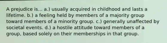 A prejudice is... a.) usually acquired in childhood and lasts a lifetime. b.) a feeling held by members of a majority group toward members of a minority group. c.) generally unaffected by societal events. d.) a hostile attitude toward members of a group, based solely on their memberships in that group.