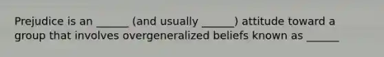 Prejudice is an ______ (and usually ______) attitude toward a group that involves overgeneralized beliefs known as ______