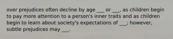 over prejudices often decline by age ___ or ___, as children begin to pay more attention to a person's inner traits and as children begin to learn about society's expectations of ___; however, subtle prejudices may ___.