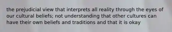 the prejudicial view that interprets all reality through the eyes of our cultural beliefs; not understanding that other cultures can have their own beliefs and traditions and that it is okay