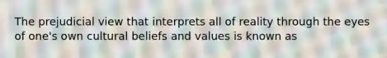 The prejudicial view that interprets all of reality through the eyes of one's own cultural beliefs and values is known as