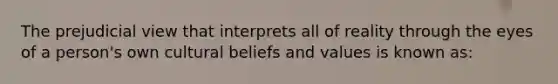 The prejudicial view that interprets all of reality through the eyes of a person's own cultural beliefs and values is known as: