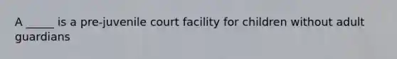 A _____ is a pre-juvenile court facility for children without adult guardians