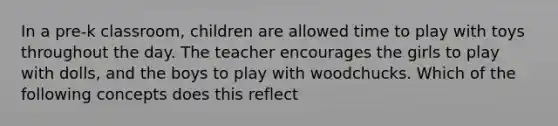 In a pre-k classroom, children are allowed time to play with toys throughout the day. The teacher encourages the girls to play with dolls, and the boys to play with woodchucks. Which of the following concepts does this reflect