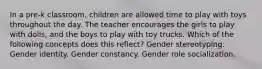 In a pre-k classroom, children are allowed time to play with toys throughout the day. The teacher encourages the girls to play with dolls, and the boys to play with toy trucks. Which of the following concepts does this reflect? Gender stereotyping. Gender identity. Gender constancy. Gender role socialization.