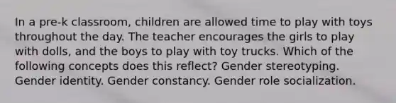 In a pre-k classroom, children are allowed time to play with toys throughout the day. The teacher encourages the girls to play with dolls, and the boys to play with toy trucks. Which of the following concepts does this reflect? Gender stereotyping. <a href='https://www.questionai.com/knowledge/kyhXSBYVgx-gender-identity' class='anchor-knowledge'>gender identity</a>. Gender constancy. Gender role socialization.