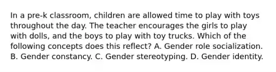 In a pre-k classroom, children are allowed time to play with toys throughout the day. The teacher encourages the girls to play with dolls, and the boys to play with toy trucks. Which of the following concepts does this reflect? A. Gender role socialization. B. Gender constancy. C. Gender stereotyping. D. Gender identity.