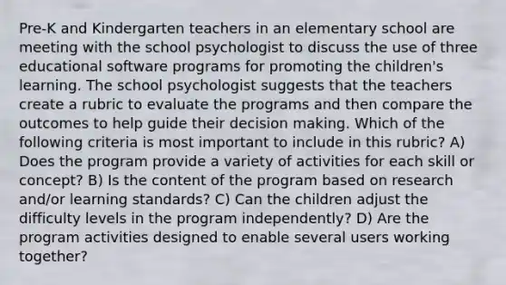 Pre-K and Kindergarten teachers in an elementary school are meeting with the school psychologist to discuss the use of three educational software programs for promoting the children's learning. The school psychologist suggests that the teachers create a rubric to evaluate the programs and then compare the outcomes to help guide their decision making. Which of the following criteria is most important to include in this rubric? A) Does the program provide a variety of activities for each skill or concept? B) Is the content of the program based on research and/or learning standards? C) Can the children adjust the difficulty levels in the program independently? D) Are the program activities designed to enable several users working together?