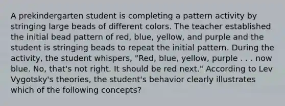 A prekindergarten student is completing a pattern activity by stringing large beads of different colors. The teacher established the initial bead pattern of red, blue, yellow, and purple and the student is stringing beads to repeat the initial pattern. During the activity, the student whispers, "Red, blue, yellow, purple . . . now blue. No, that's not right. It should be red next." According to Lev Vygotsky's theories, the student's behavior clearly illustrates which of the following concepts?