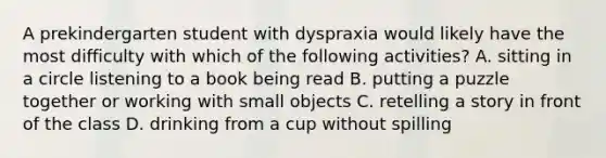 A prekindergarten student with dyspraxia would likely have the most difficulty with which of the following activities? A. sitting in a circle listening to a book being read B. putting a puzzle together or working with small objects C. retelling a story in front of the class D. drinking from a cup without spilling