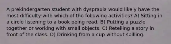 A prekindergarten student with dyspraxia would likely have the most difficulty with which of the following activities? A) Sitting in a circle listening to a book being read. B) Putting a puzzle together or working with small objects. C) Retelling a story in front of the class. D) Drinking from a cup without spilling.