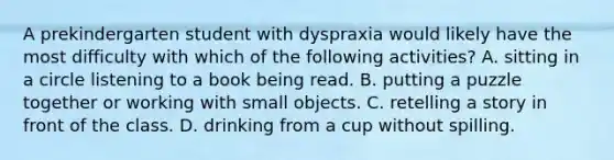 A prekindergarten student with dyspraxia would likely have the most difficulty with which of the following activities? A. sitting in a circle listening to a book being read. B. putting a puzzle together or working with small objects. C. retelling a story in front of the class. D. drinking from a cup without spilling.