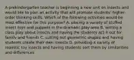 A prekindergarten teacher is beginning a new unit on insects and would like to plan an activity that will promote students' higher-order thinking skills. Which of the following activities would be most effective for this purpose? A. placing a variety of stuffed insect toys and puppets in the dramatic play area B. writing a class play about insects and having the students act it out for familv and friends C. cutting out geometric shapes and having students create their own insects D. providing a variety of realistic toy insects and having students sort them by similarities and differences