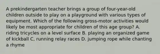 A prekindergarten teacher brings a group of four-year-old children outside to play on a playground with various types of equipment. Which of the following gross-motor activities would likely be most appropriate for children of this age group? A. riding tricycles on a level surface B. playing an organized game of kickball C, running relay races D. jumping rope while chanting a rhyme